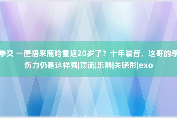 拳交 一醒悟来鹿晗重返20岁了？十年曩昔，这哥的杀伤力仍是这样强|顶流|乐器|关晓彤|exo