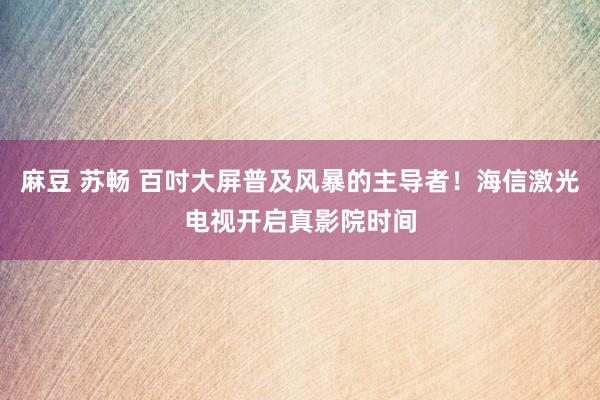 麻豆 苏畅 百吋大屏普及风暴的主导者！海信激光电视开启真影院时间