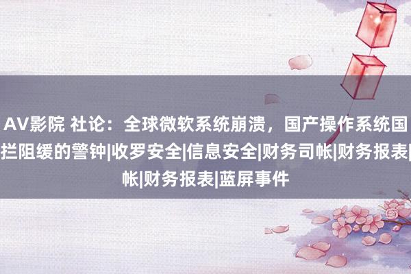 AV影院 社论：全球微软系统崩溃，国产操作系统国产化，刻拦阻缓的警钟|收罗安全|信息安全|财务司帐|财务报表|蓝屏事件