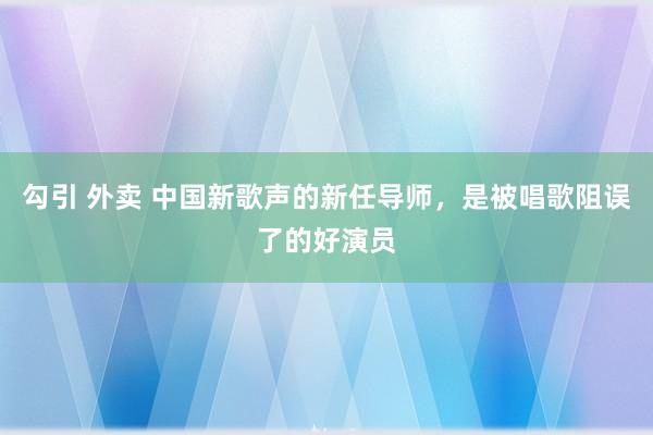 勾引 外卖 中国新歌声的新任导师，是被唱歌阻误了的好演员