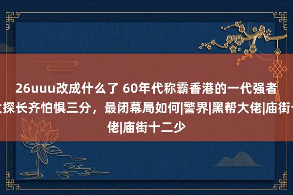 26uuu改成什么了 60年代称霸香港的一代强者，四大探长齐怕惧三分，最闭幕局如何|警界|黑帮大佬|庙街十二少