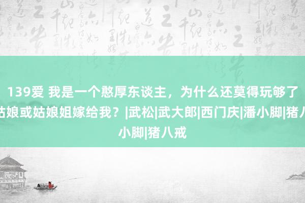 139爱 我是一个憨厚东谈主，为什么还莫得玩够了的姑娘或姑娘姐嫁给我？|武松|武大郎|西门庆|潘小脚|猪八戒