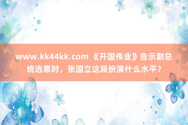 www.kk44kk.com 《开国伟业》告示副总统选票时，张国立这段扮演什么水平？