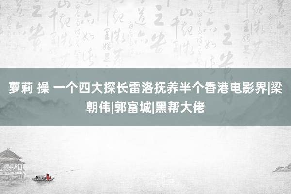 萝莉 操 一个四大探长雷洛抚养半个香港电影界|梁朝伟|郭富城|黑帮大佬