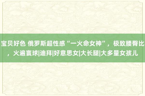 宝贝好色 俄罗斯超性感“一火命女神”，极致腰臀比，火遍寰球|迪拜|好意思女|大长腿|大多量女孩儿