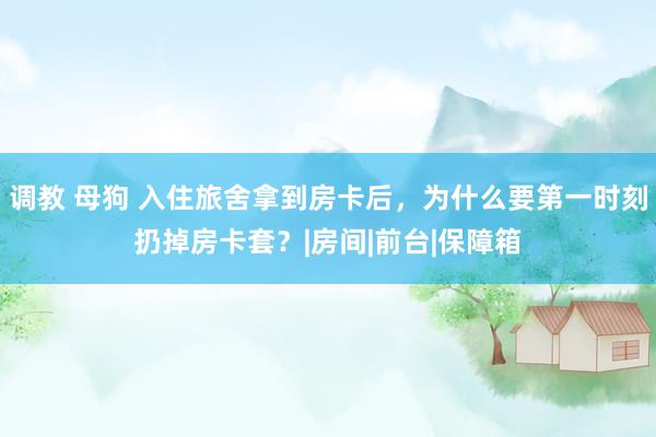 调教 母狗 入住旅舍拿到房卡后，为什么要第一时刻扔掉房卡套？|房间|前台|保障箱