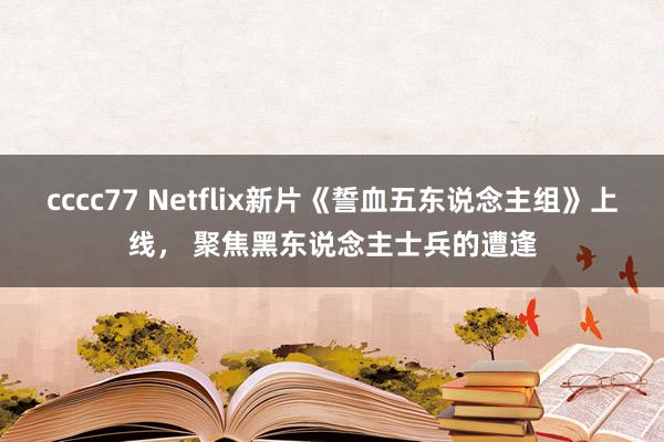 cccc77 Netflix新片《誓血五东说念主组》上线， 聚焦黑东说念主士兵的遭逢