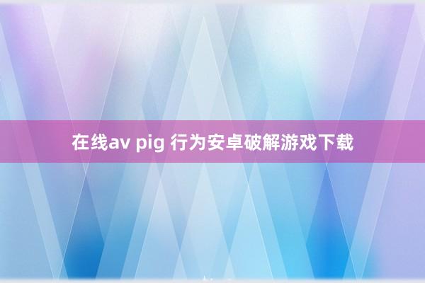 在线av pig 行为安卓破解游戏下载