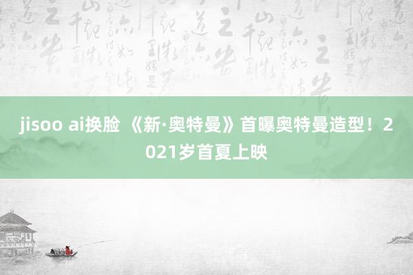 jisoo ai换脸 《新·奥特曼》首曝奥特曼造型！2021岁首夏上映