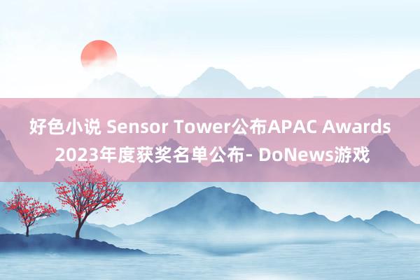 好色小说 Sensor Tower公布APAC Awards 2023年度获奖名单公布- DoNews游戏