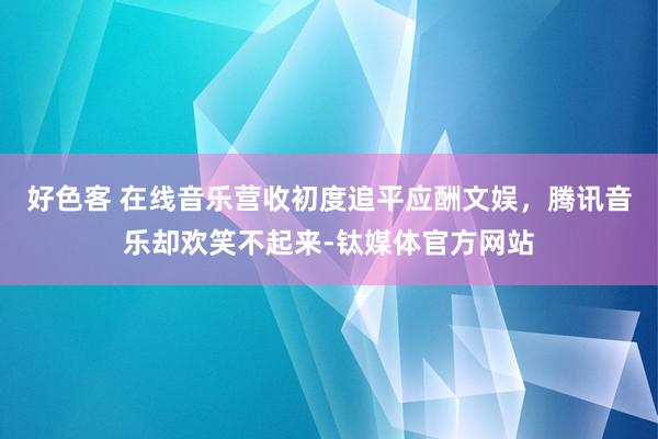 好色客 在线音乐营收初度追平应酬文娱，腾讯音乐却欢笑不起来-钛媒体官方网站