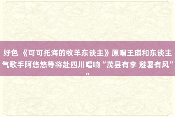 好色 《可可托海的牧羊东谈主》原唱王琪和东谈主气歌手阿悠悠等将赴四川唱响“茂县有李 避暑有风”