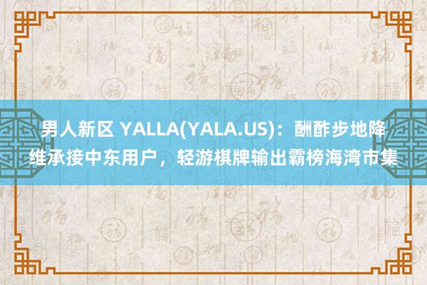 男人新区 YALLA(YALA.US)：酬酢步地降维承接中东用户，轻游棋牌输出霸榜海湾市集