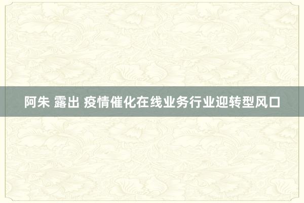 阿朱 露出 疫情催化在线业务行业迎转型风口