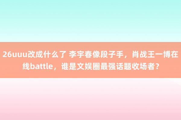 26uuu改成什么了 李宇春像段子手，肖战王一博在线battle，谁是文娱圈最强话题收场者？