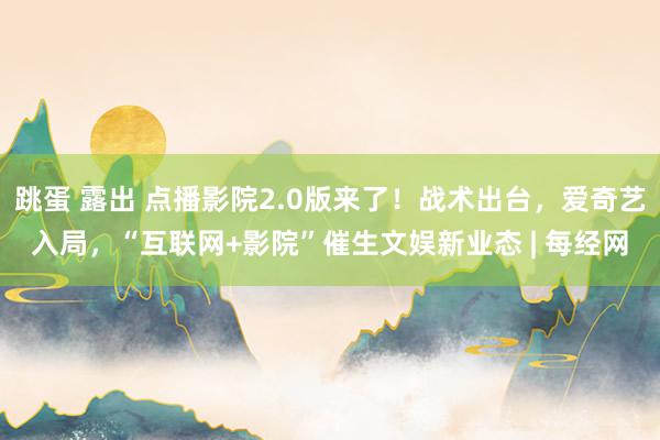 跳蛋 露出 点播影院2.0版来了！战术出台，爱奇艺入局，“互联网+影院”催生文娱新业态 | 每经网