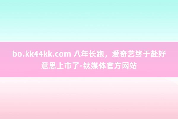 bo.kk44kk.com 八年长跑，爱奇艺终于赴好意思上市了-钛媒体官方网站