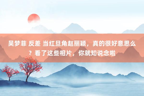 吴梦菲 反差 当红旦角赵丽颖，真的很好意思么？看了这些相片，你就知说念啦