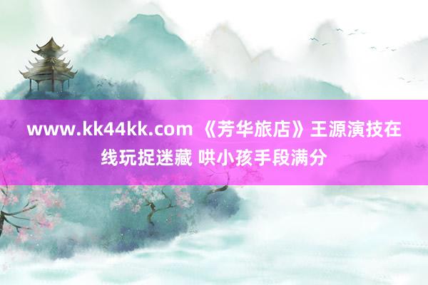 www.kk44kk.com 《芳华旅店》王源演技在线玩捉迷藏 哄小孩手段满分