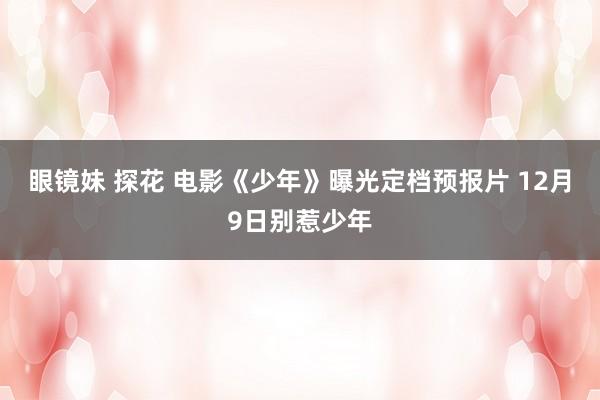 眼镜妹 探花 电影《少年》曝光定档预报片 12月9日别惹少年