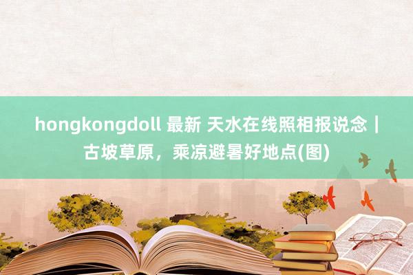 hongkongdoll 最新 天水在线照相报说念｜古坡草原，乘凉避暑好地点(图)