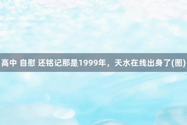 高中 自慰 还铭记那是1999年，天水在线出身了(图)