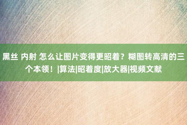 黑丝 内射 怎么让图片变得更昭着？糊图转高清的三个本领！|算法|昭着度|放大器|视频文献