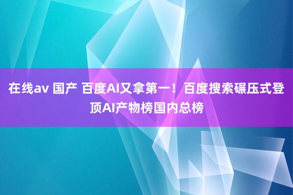 在线av 国产 百度AI又拿第一！百度搜索碾压式登顶AI产物榜国内总榜