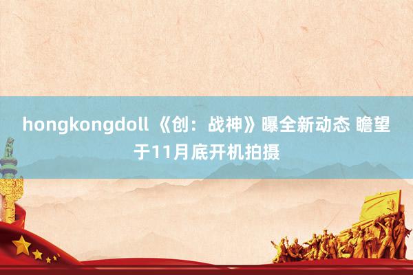 hongkongdoll 《创：战神》曝全新动态 瞻望于11月底开机拍摄