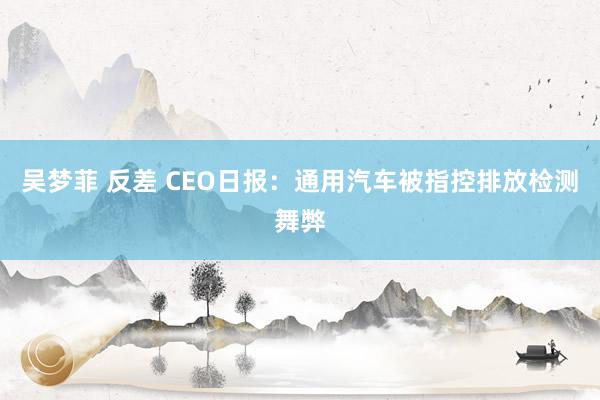 吴梦菲 反差 CEO日报：通用汽车被指控排放检测舞弊